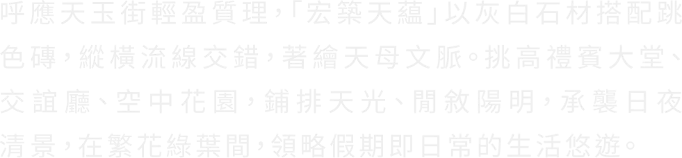 呼應天玉街輕盈質理，「宏築天蘊」以灰白石材搭配跳 色磚，縱橫流線交錯，著繪天母文脈。挑高禮賓大堂、 交誼廳、空中花園，鋪排天光、閒敘陽明，承襲日夜 清景，在繁花綠葉間，領略假期即日常的生活悠遊。