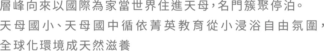 層峰向來以國際為家當世界住進天母，名門簇聚停泊。 天母國小、天母國中循依菁英教育從小浸浴自由氛圍， 全球化環境成天然滋養
