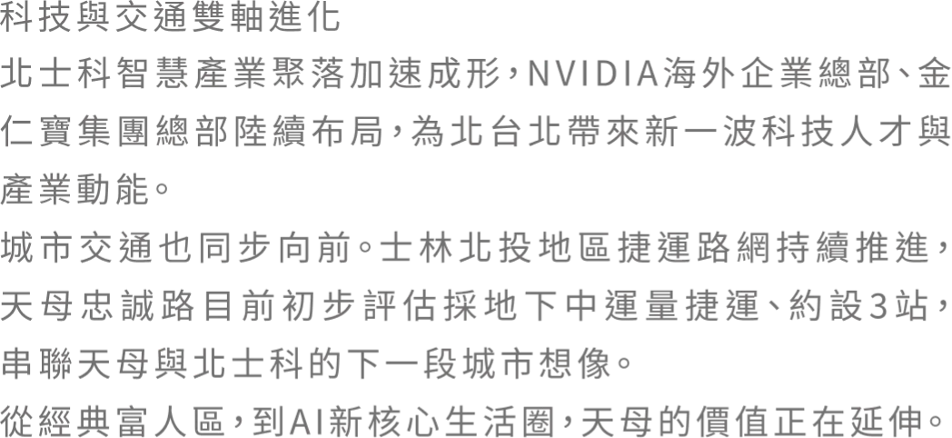 科技與交通雙軸進化 北土科智慧產業聚落加速成形，NVIDIA海外企業總部、金仁寳集團總部陸續布局，為北台北帶來新一波科技人才與產業動能。城市交通也同步向前。士林北投地區捷運路網持續推進。天母忠誠路目前初步評估採地下中運量捷運、約設3站，串連天母與北士科的下一段城市想像。從經典富人區，到AI新核心生活圈，天母的價值正在延伸。