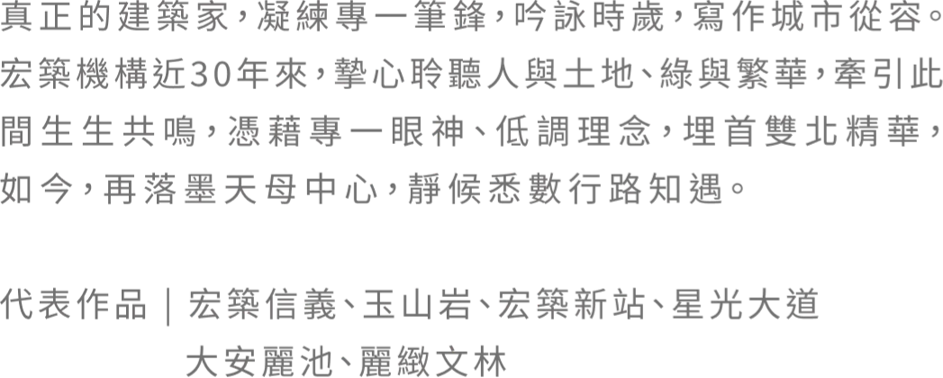 真正的建築家，凝練專一筆鋒，吟詠時歲，寫作城市從容。宏築機構近30年來，摯心聆聽人與土地、綠與繁華，牽引此間生生共鳴，憑藉專一眼神、低調理念，埋首雙北精華，如今，再落墨天母中心，靜候悉數行路知遇。 代表作品｜宏築信義、玉山岩、宏築新站、星光大道 大安麗池、麗緻文林
