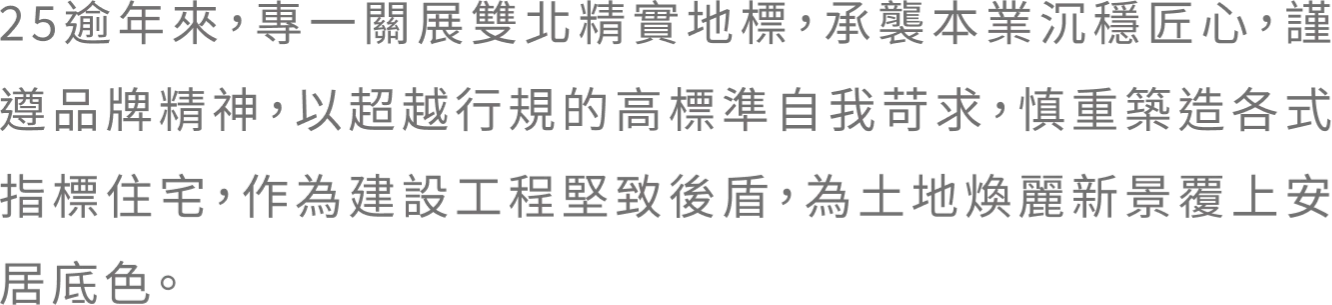 25逾年來，專一關展雙北精實地標，承襲本業沉穩匠心，謹遵品牌精神，以超越行規的高標準自我苛求，慎重築造各式指標住宅，作為建設工程堅致後盾，為土地煥麗新景覆上安居底色。