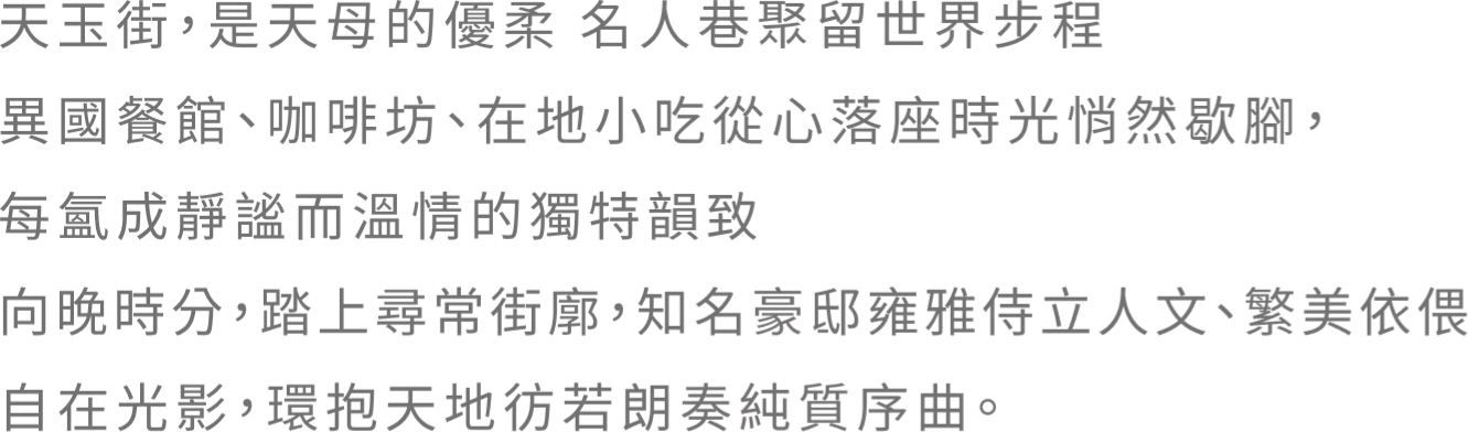 天玉街，是天母的優柔 名人巷聚留世界步程 異國餐館、咖啡坊、在地小吃從心落座時光悄然歇腳，每氳成靜謐而溫情的獨特韻致 向晚時分，踏上尋常街廓，知名豪邸雍雅侍立人文、繁美 依偎自在光影，環抱天地彷若朗奏純質序曲。
