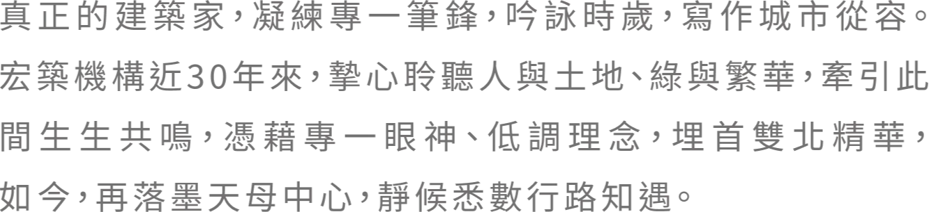 真正的建築家，凝練專一筆鋒，吟詠時歲，寫作城市從容。宏築機構近30年來，摯心聆聽人與土地、綠與繁華，牽引此間生生共鳴，憑藉專一眼神、低調理念，埋首雙北精華，如今，再落墨天母中心，靜候悉數行路知遇。 代表作品｜宏築信義、玉山岩、宏築新站、星光大道 大安麗池、麗緻文林